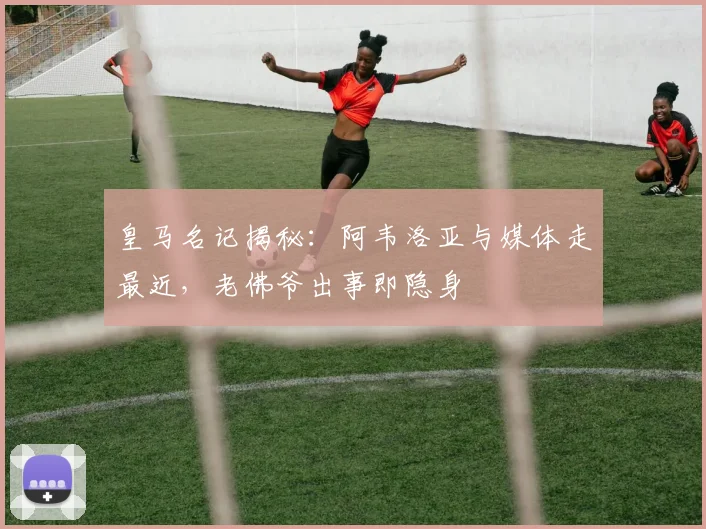 皇马名记揭秘:阿韦洛亚与媒体走最近,老佛爷出事即隐身