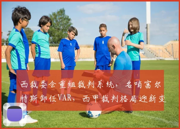 西裁委会重组裁判系统,名哨富尔特斯卸任VAR,西甲裁判格局迎新变