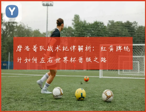 摩洛哥队战术纪律解析:红黄牌统计如何左右世界杯晋级之路